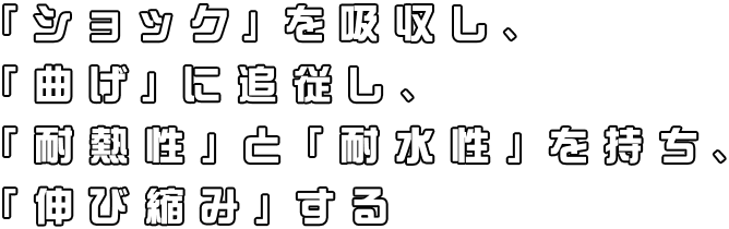 「ショック」を吸収し、「曲げ」に追従し、「耐熱性」と「耐水性」を持ち、「伸び縮み」する