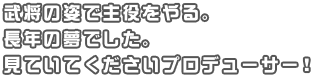 武将の姿で主役をやる。長年の夢でした。見ていてくださいプロデューサー！