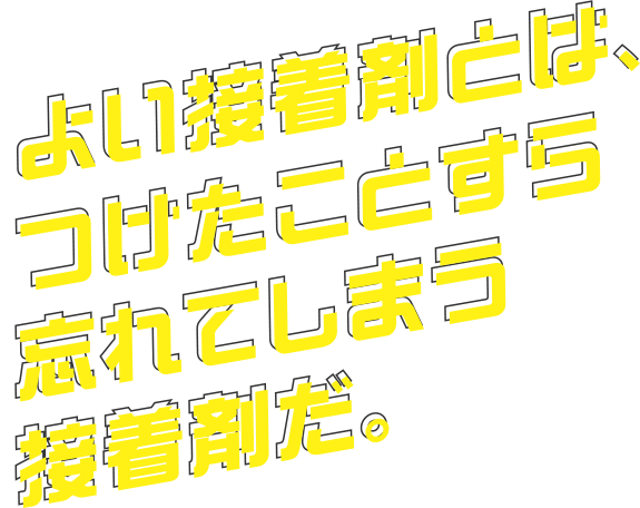 よい接着剤とは、つけたことすら忘れてしまう接着剤だ。